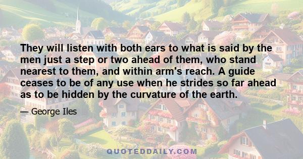 They will listen with both ears to what is said by the men just a step or two ahead of them, who stand nearest to them, and within arm's reach. A guide ceases to be of any use when he strides so far ahead as to be