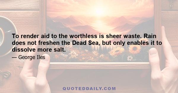 To render aid to the worthless is sheer waste. Rain does not freshen the Dead Sea, but only enables it to dissolve more salt.