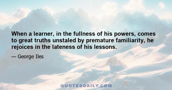 When a learner, in the fullness of his powers, comes to great truths unstaled by premature familiarity, he rejoices in the lateness of his lessons.