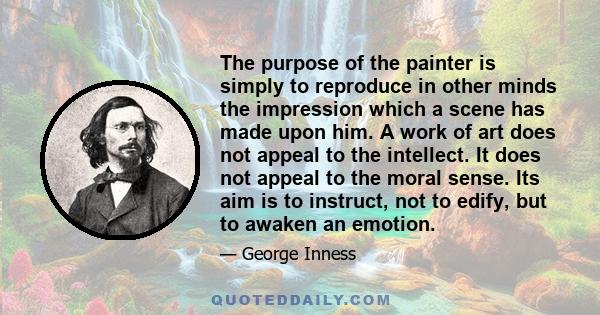 The purpose of the painter is simply to reproduce in other minds the impression which a scene has made upon him. A work of art does not appeal to the intellect. It does not appeal to the moral sense. Its aim is to