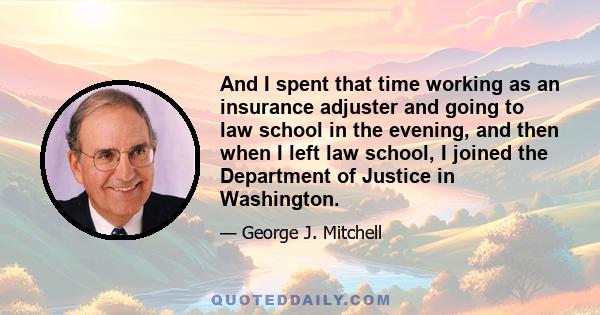 And I spent that time working as an insurance adjuster and going to law school in the evening, and then when I left law school, I joined the Department of Justice in Washington.