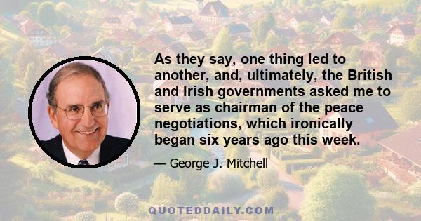 As they say, one thing led to another, and, ultimately, the British and Irish governments asked me to serve as chairman of the peace negotiations, which ironically began six years ago this week.