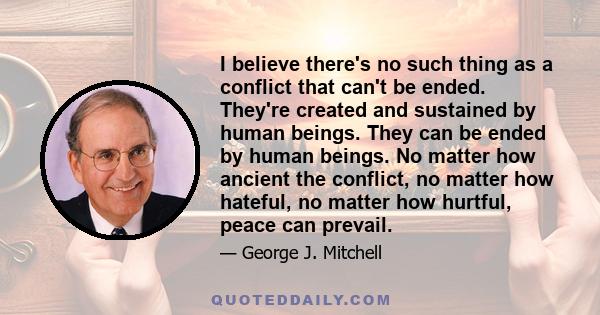 I believe there's no such thing as a conflict that can't be ended. They're created and sustained by human beings. They can be ended by human beings. No matter how ancient the conflict, no matter how hateful, no matter