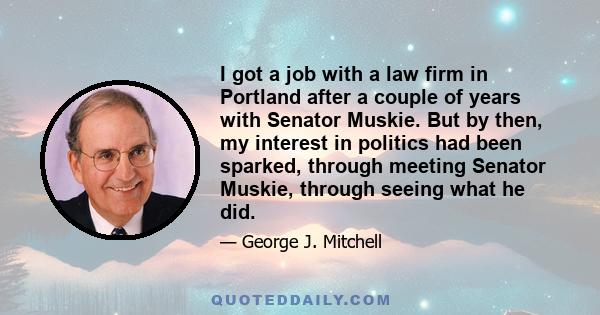 I got a job with a law firm in Portland after a couple of years with Senator Muskie. But by then, my interest in politics had been sparked, through meeting Senator Muskie, through seeing what he did.