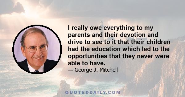 I really owe everything to my parents and their devotion and drive to see to it that their children had the education which led to the opportunities that they never were able to have.