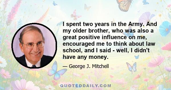 I spent two years in the Army. And my older brother, who was also a great positive influence on me, encouraged me to think about law school, and I said - well, I didn't have any money.