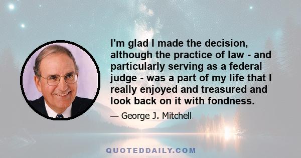 I'm glad I made the decision, although the practice of law - and particularly serving as a federal judge - was a part of my life that I really enjoyed and treasured and look back on it with fondness.