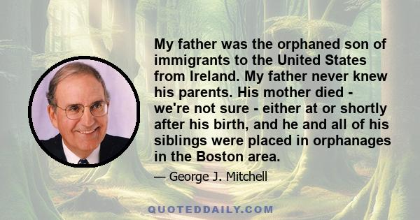 My father was the orphaned son of immigrants to the United States from Ireland. My father never knew his parents. His mother died - we're not sure - either at or shortly after his birth, and he and all of his siblings