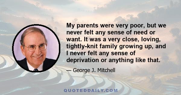 My parents were very poor, but we never felt any sense of need or want. It was a very close, loving, tightly-knit family growing up, and I never felt any sense of deprivation or anything like that.