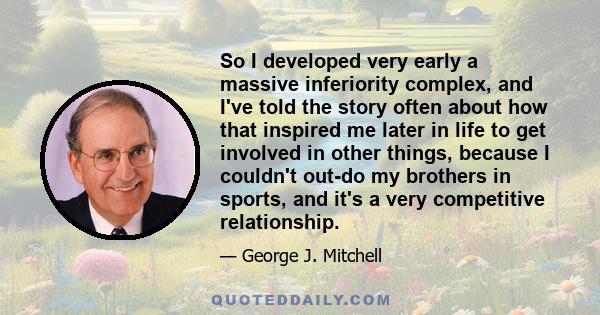 So I developed very early a massive inferiority complex, and I've told the story often about how that inspired me later in life to get involved in other things, because I couldn't out-do my brothers in sports, and it's