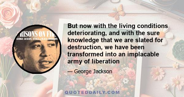 But now with the living conditions deteriorating, and with the sure knowledge that we are slated for destruction, we have been transformed into an implacable army of liberation