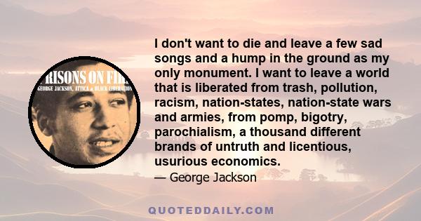 I don't want to die and leave a few sad songs and a hump in the ground as my only monument. I want to leave a world that is liberated from trash, pollution, racism, nation-states, nation-state wars and armies, from