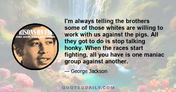 I'm always telling the brothers some of those whites are willing to work with us against the pigs. All they got to do is stop talking honky. When the races start fighting, all you have is one maniac group against