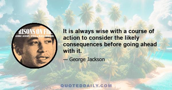 It is always wise with a course of action to consider the likely consequences before going ahead with it.