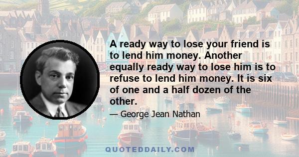 A ready way to lose your friend is to lend him money. Another equally ready way to lose him is to refuse to lend him money. It is six of one and a half dozen of the other.