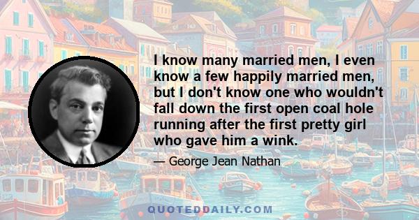 I know many married men, I even know a few happily married men, but I don't know one who wouldn't fall down the first open coal hole running after the first pretty girl who gave him a wink.