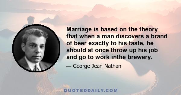 Marriage is based on the theory that when a man discovers a brand of beer exactly to his taste, he should at once throw up his job and go to work inthe brewery.