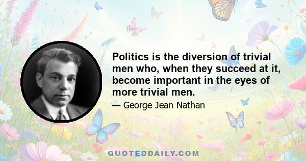 Politics is the diversion of trivial men who, when they succeed at it, become important in the eyes of more trivial men.