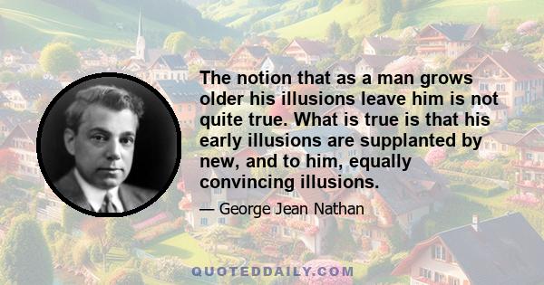 The notion that as a man grows older his illusions leave him is not quite true. What is true is that his early illusions are supplanted by new, and to him, equally convincing illusions.