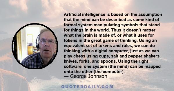 Artificial intelligence is based on the assumption that the mind can be described as some kind of formal system manipulating symbols that stand for things in the world. Thus it doesn't matter what the brain is made of,