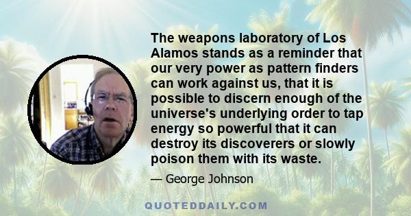 The weapons laboratory of Los Alamos stands as a reminder that our very power as pattern finders can work against us, that it is possible to discern enough of the universe's underlying order to tap energy so powerful