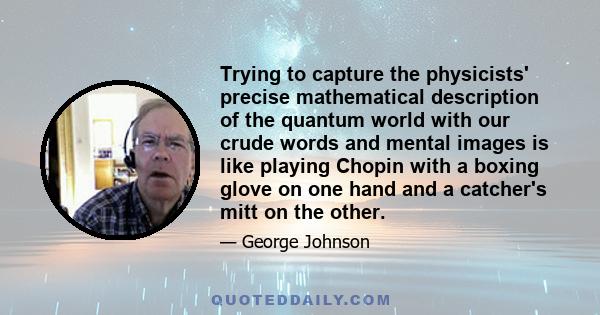 Trying to capture the physicists' precise mathematical description of the quantum world with our crude words and mental images is like playing Chopin with a boxing glove on one hand and a catcher's mitt on the other.