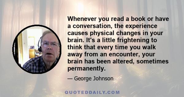 Whenever you read a book or have a conversation, the experience causes physical changes in your brain. It's a little frightening to think that every time you walk away from an encounter, your brain has been altered,