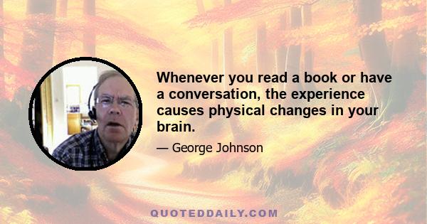 Whenever you read a book or have a conversation, the experience causes physical changes in your brain.