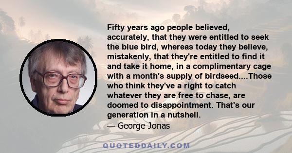 Fifty years ago people believed, accurately, that they were entitled to seek the blue bird, whereas today they believe, mistakenly, that they're entitled to find it and take it home, in a complimentary cage with a