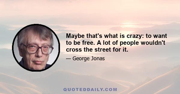 Maybe that's what is crazy: to want to be free. A lot of people wouldn't cross the street for it.