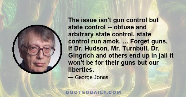 The issue isn't gun control but state control -- obtuse and arbitrary state control, state control run amok. ... Forget guns. If Dr. Hudson, Mr. Turnbull, Dr. Gingrich and others end up in jail it won't be for their