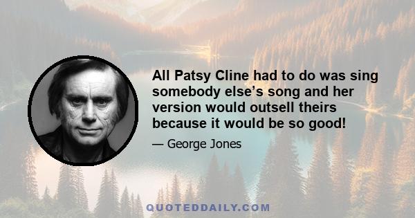 All Patsy Cline had to do was sing somebody else’s song and her version would outsell theirs because it would be so good!