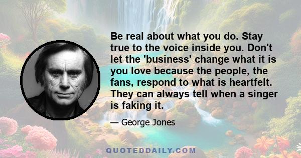 Be real about what you do. Stay true to the voice inside you. Don't let the 'business' change what it is you love because the people, the fans, respond to what is heartfelt. They can always tell when a singer is faking