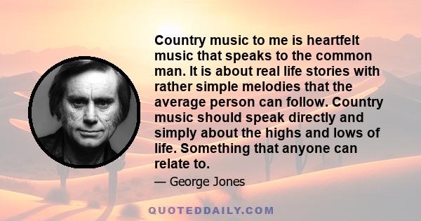 Country music to me is heartfelt music that speaks to the common man. It is about real life stories with rather simple melodies that the average person can follow. Country music should speak directly and simply about