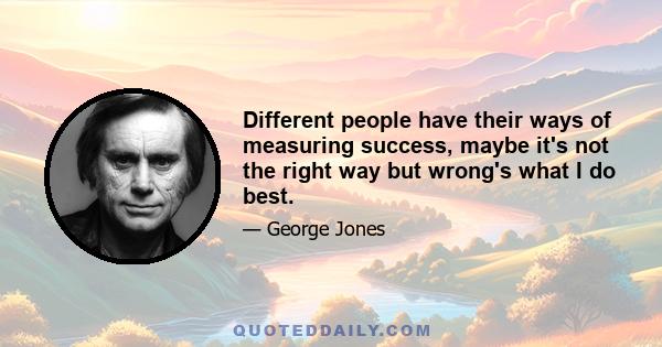 Different people have their ways of measuring success, maybe it's not the right way but wrong's what I do best.