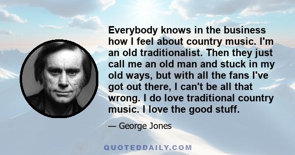 Everybody knows in the business how I feel about country music. I'm an old traditionalist. Then they just call me an old man and stuck in my old ways, but with all the fans I've got out there, I can't be all that wrong. 