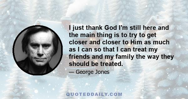 I just thank God I'm still here and the main thing is to try to get closer and closer to Him as much as I can so that I can treat my friends and my family the way they should be treated.