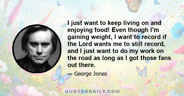 I just want to keep living on and enjoying food! Even though I'm gaining weight, I want to record if the Lord wants me to still record, and I just want to do my work on the road as long as I got those fans out there.