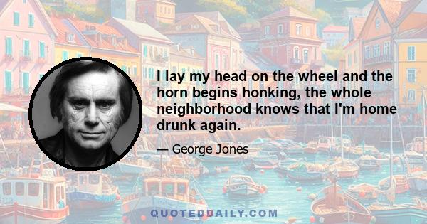 I lay my head on the wheel and the horn begins honking, the whole neighborhood knows that I'm home drunk again.