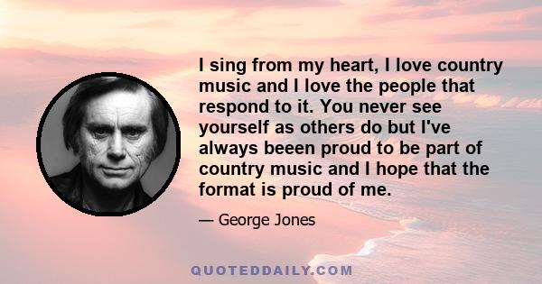 I sing from my heart, I love country music and I love the people that respond to it. You never see yourself as others do but I've always beeen proud to be part of country music and I hope that the format is proud of me.