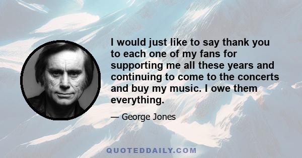 I would just like to say thank you to each one of my fans for supporting me all these years and continuing to come to the concerts and buy my music. I owe them everything.