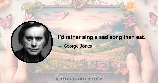 I'd rather sing a sad song than eat.