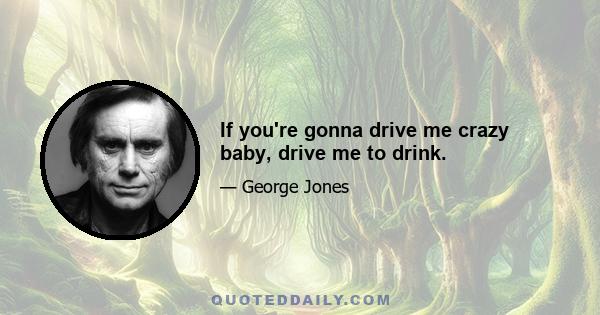 If you're gonna drive me crazy baby, drive me to drink.