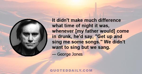 It didn't make much difference what time of night it was, whenever [my father would] come in drunk, he'd say, Get up and sing me some songs. We didn't want to sing but we sang.