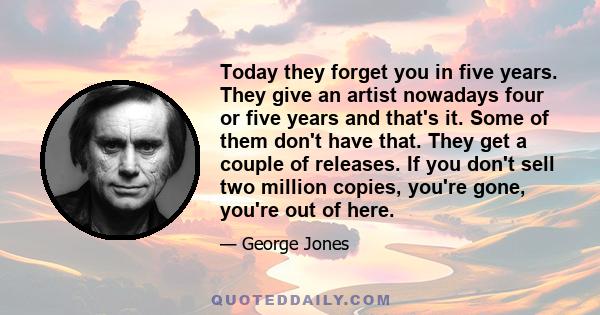 Today they forget you in five years. They give an artist nowadays four or five years and that's it. Some of them don't have that. They get a couple of releases. If you don't sell two million copies, you're gone, you're