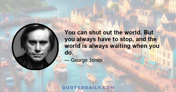 You can shut out the world. But you always have to stop, and the world is always waiting when you do.