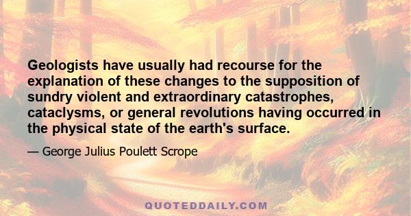 Geologists have usually had recourse for the explanation of these changes to the supposition of sundry violent and extraordinary catastrophes, cataclysms, or general revolutions having occurred in the physical state of