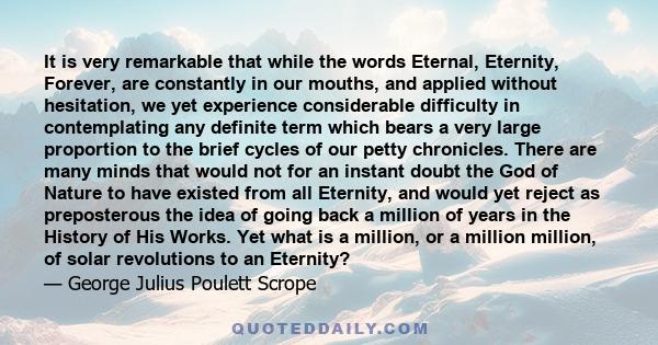 It is very remarkable that while the words Eternal, Eternity, Forever, are constantly in our mouths, and applied without hesitation, we yet experience considerable difficulty in contemplating any definite term which