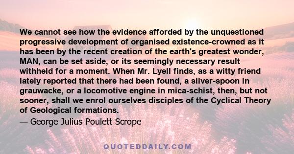 We cannot see how the evidence afforded by the unquestioned progressive development of organised existence-crowned as it has been by the recent creation of the earth's greatest wonder, MAN, can be set aside, or its