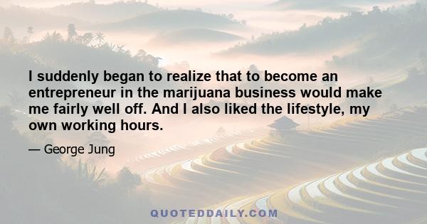 I suddenly began to realize that to become an entrepreneur in the marijuana business would make me fairly well off. And I also liked the lifestyle, my own working hours.